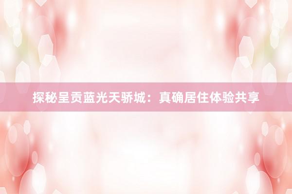 探秘呈贡蓝光天骄城：真确居住体验共享