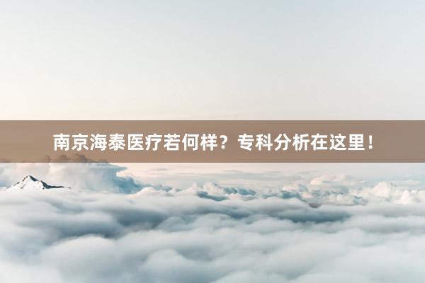 南京海泰医疗若何样？专科分析在这里！